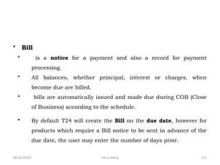 08/02/2025 AA Lending 152
• Bill
• is a notice for a payment and also a record for payment
processing.
• All balances, whether principal, interest or charges, when
become due are billed.
• bills are automatically issued and made due during COB (Close
of Business) according to the schedule.
• By default T24 will create the Bill on the due date, however for
products which require a Bill notice to be sent in advance of the
due date, the user may enter the number of days prior.
 