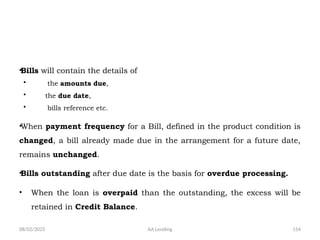 08/02/2025 AA Lending 154
•Bills will contain the details of
• the amounts due,
• the due date,
• bills reference etc.
•When payment frequency for a Bill, defined in the product condition is
changed, a bill already made due in the arrangement for a future date,
remains unchanged.
•Bills outstanding after due date is the basis for overdue processing.
• When the loan is overpaid than the outstanding, the excess will be
retained in Credit Balance.
 
