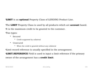 08/02/2025 AA Lending 155
•LIMIT is an optional Property Class of LENDING Product Line.
•The LIMIT Property Class is used by all products which are account based.
•It is the maximum credit to be granted to the customer.
•Two types:
• Secured
• Credit supported by collateral
• Unsecured
• When the credit is granted without any collateral
•Limit record reference is usually specified in the arrangement.
•LIMIT.REFERENCE Field is used to input a limit reference if the primary
owner of the arrangement has a credit limit.
 