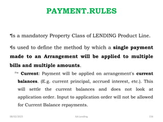 08/02/2025 AA Lending 156
PAYMENT.RULES
•Is a mandatory Property Class of LENDING Product Line.
•Is used to define the method by which a single payment
made to an Arrangement will be applied to multiple
bills and multiple amounts.
 Current: Payment will be applied on arrangement's current
balances. (E.g. current principal, accrued interest, etc.). This
will settle the current balances and does not look at
application order. Input to application order will not be allowed
for Current Balance repayments.
 