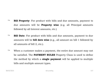 08/02/2025 AA Lending 157
 Bill Property: For product with bills and due amounts, payment to
due amounts will be Property wise (e.g. all Principal amounts
followed by all Interest amounts, etc.)
 Bill Date: For product with bills and due amounts, payment to due
amounts will be bill date wise (e.g., all amount on bill 1 followed by
all amounts of bill 2, etc.).
 When a customer makes a payment, the entire due amount may not
be satisfied. The PAYMENT RULES Property Class is used to define
the method by which a single payment will be applied to multiple
bills and multiple amount types.
 