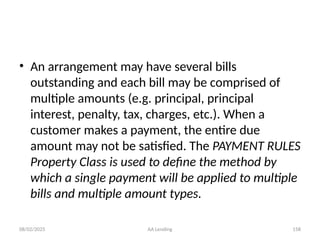 08/02/2025 AA Lending 158
• An arrangement may have several bills
outstanding and each bill may be comprised of
multiple amounts (e.g. principal, principal
interest, penalty, tax, charges, etc.). When a
customer makes a payment, the entire due
amount may not be satisfied. The PAYMENT RULES
Property Class is used to define the method by
which a single payment will be applied to multiple
bills and multiple amount types.
 