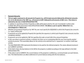 08/02/2025 AA Lending 159
• Payment Hierarchy
• T24 can apply a payment to all amounts by Property (e.g. all Principal amounts followed by all Interest amounts,
etc.) or to all amounts of by ‘Bill’ (e.g., all amount on bill 1 followed by all amounts of bill 2, etc.). This choice is
selected by the User in field APPLICATION.TYPE.
• In addition to specifying whether Properties or Bills will be given priority, the user must decide in which order
multiple bills will be processed in field APPLICATION.ORDER. T24 allows a user to specify ‘Oldest First’ (i.e.
chronological) or ‘Oldest Last’.
• Whether processing by Property or by ‘Bill’ the user must specify the SEQUENCE in which the Property due amounts
(i.e. types) will be paid.
• If payments are to be applied by Property this specifies the sequence in which each Property’s due amounts must be
completely satisfied.
• If payments are to be applied by ‘Bill’ this specifies the order on each bill of the amount Properties.
• In the case where a payment activity is initiated, but there are no outstanding bills the user must specify another
activity to process. This essentially allows for the activity to be switched from a ‘repayment’ to another credit type
activity.
• The field PROP.APPL.TYPE represents the balance to be paid for the defined property. The values allowed at present
are CURRENT and NULL.
• If this field is NULL the due balance in the bill for the property is settled according to the type defined in the field
APPLICATION.TYPE.
• If the value is set to CURRENT, the current balance of the property is settled (e.g. current principal, accrued interest,
etc). This field therefore can allow settlement of current balances along with the due balances.
 