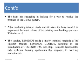 08/02/2025 AA Lending 16
• The bank has struggling in looking for a way to resolve the
problem of the Globus system.
• After conducting intense study and site visits the bank decided to
implement the latest release of the existing core banking system –
T24 release 10
• The vendor, TEMENOS made a major technical upgrade of its
flagship product, TEMENOS GLOBUS, resulting in the
introduction of TEMENOS T24, non-stop, scalable, functionally
rich, real-time banking application that responds to evolving
market needs.
Cont’d
 
