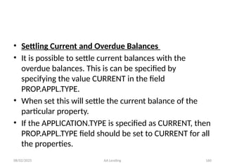 08/02/2025 AA Lending 160
• Settling Current and Overdue Balances
• It is possible to settle current balances with the
overdue balances. This is can be specified by
specifying the value CURRENT in the field
PROP.APPL.TYPE.
• When set this will settle the current balance of the
particular property.
• If the APPLICATION.TYPE is specified as CURRENT, then
PROP.APPL.TYPE field should be set to CURRENT for all
the properties.
 