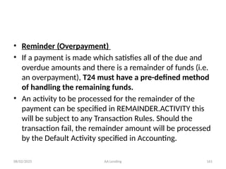 08/02/2025 AA Lending 161
• Reminder (Overpayment)
• If a payment is made which satisfies all of the due and
overdue amounts and there is a remainder of funds (i.e.
an overpayment), T24 must have a pre-defined method
of handling the remaining funds.
• An activity to be processed for the remainder of the
payment can be specified in REMAINDER.ACTIVITY this
will be subject to any Transaction Rules. Should the
transaction fail, the remainder amount will be processed
by the Default Activity specified in Accounting.
 