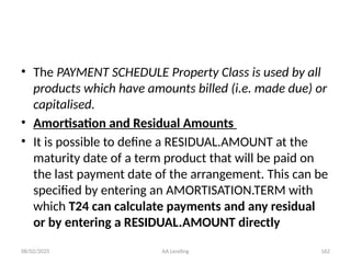 08/02/2025 AA Lending 162
• The PAYMENT SCHEDULE Property Class is used by all
products which have amounts billed (i.e. made due) or
capitalised.
• Amortisation and Residual Amounts
• It is possible to define a RESIDUAL.AMOUNT at the
maturity date of a term product that will be paid on
the last payment date of the arrangement. This can be
specified by entering an AMORTISATION.TERM with
which T24 can calculate payments and any residual
or by entering a RESIDUAL.AMOUNT directly
 