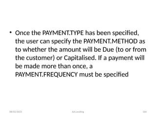 08/02/2025 AA Lending 164
• Once the PAYMENT.TYPE has been specified,
the user can specify the PAYMENT.METHOD as
to whether the amount will be Due (to or from
the customer) or Capitalised. If a payment will
be made more than once, a
PAYMENT.FREQUENCY must be specified
 