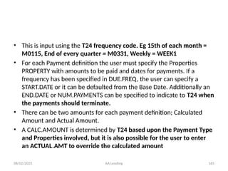 08/02/2025 AA Lending 165
• This is input using the T24 frequency code. Eg 15th of each month =
M0115, End of every quarter = M0331, Weekly = WEEK1
• For each Payment definition the user must specify the Properties
PROPERTY with amounts to be paid and dates for payments. If a
frequency has been specified in DUE.FREQ, the user can specify a
START.DATE or it can be defaulted from the Base Date. Additionally an
END.DATE or NUM.PAYMENTS can be specified to indicate to T24 when
the payments should terminate.
• There can be two amounts for each payment definition; Calculated
Amount and Actual Amount.
• A CALC.AMOUNT is determined by T24 based upon the Payment Type
and Properties involved, but it is also possible for the user to enter
an ACTUAL.AMT to override the calculated amount
 