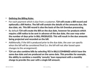 08/02/2025 AA Lending 166
• Defining the Billing Rules
• For each payment which is due from a customer, T24 will create a Bill record and
optionally a Bill Notice. The bill will contain the details of the amounts due, the
due date, etc. This Bill record is also the basis of the AA Overdue processing.
• By default T24 will create the Bill on the due date, however for products which
require a Bill notice to be sent in advance of the due date, the user may enter
the number of days prior in BILL.PRODUCED. This will result in the due amounts
being projected and recorded on the bill.
• Additionally, if the bill is produced prior to the due date, the user can specify
when the bill will be considered final (i.e. the bill will not alter based upon
changes to the arrangement).
• T24 can also combine bills by selecting YES in BILLS.COMBINED which have the
same due date and are produced on the same date. This provides for example,
the ability to combine a monthly ‘annuity’ loan repayment with a monthly
charge to provide the user with a single bill amount.
 