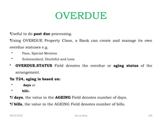 08/02/2025 AA Lending 168
OVERDUE
•Useful to do past due processing.
•Using OVERDUE Property Class, a Bank can create and manage its own
overdue statuses e.g.
• Pass, Special Mention
• Substandard, Doubtful and Loss
• OVERDUE.STATUS Field denotes the overdue or aging status of the
arrangement.
•In T24, aging is based on:
• days or
• bills.
•If days, the value in the AGEING Field denotes number of days.
•If bills, the value in the AGEING Field denotes number of bills.
 