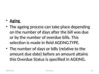 08/02/2025 AA Lending 170
• Aging
• The ageing process can take place depending
on the number of days after the bill was due
or by the number of overdue bills. This
selection is made in field AGEING.TYPE.
• The number of days or bills (relative to the
amount due date) before an amount attains
this Overdue Status is specified in AGEING.
 