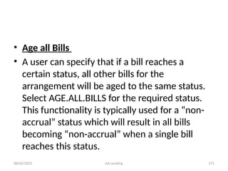 08/02/2025 AA Lending 171
• Age all Bills
• A user can specify that if a bill reaches a
certain status, all other bills for the
arrangement will be aged to the same status.
Select AGE.ALL.BILLS for the required status.
This functionality is typically used for a “non-
accrual” status which will result in all bills
becoming “non-accrual” when a single bill
reaches this status.
 
