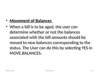 08/02/2025 AA Lending 173
• Movement of Balances
• When a bill is to be aged, the user can
determine whether or not the balances
associated with the bill amounts should be
moved to new balances corresponding to the
status. The User can do this by selecting YES in
MOVE.BALANCES.
 