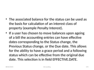 08/02/2025 AA Lending 174
• The associated balance for the status can be used as
the basis for calculation of an interest class of
property (example Penalty Interest).
• If a user has chosen to move balances upon ageing
of a bill the accounting entries can have effective
dates corresponding to the Status change, the
Previous Status change, or the Due date. This allows
for the ability to have a grace period and a following
status which can be effective from the original due
date. This selection is in field EFFECTIVE.DATE.
 