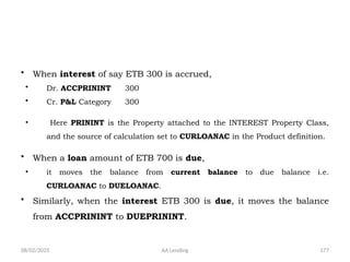 08/02/2025 AA Lending 177
• When interest of say ETB 300 is accrued,
• Dr. ACCPRININT 300
• Cr. P&L Category 300
• Here PRININT is the Property attached to the INTEREST Property Class,
and the source of calculation set to CURLOANAC in the Product definition.
• When a loan amount of ETB 700 is due,
• it moves the balance from current balance to due balance i.e.
CURLOANAC to DUELOANAC.
• Similarly, when the interest ETB 300 is due, it moves the balance
from ACCPRININT to DUEPRININT.
 