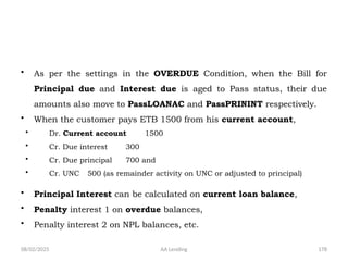 08/02/2025 AA Lending 178
• As per the settings in the OVERDUE Condition, when the Bill for
Principal due and Interest due is aged to Pass status, their due
amounts also move to PassLOANAC and PassPRININT respectively.
• When the customer pays ETB 1500 from his current account,
• Dr. Current account 1500
• Cr. Due interest 300
• Cr. Due principal 700 and
• Cr. UNC 500 (as remainder activity on UNC or adjusted to principal)
• Principal Interest can be calculated on current loan balance,
• Penalty interest 1 on overdue balances,
• Penalty interest 2 on NPL balances, etc.
 