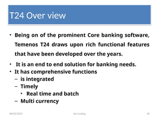 08/02/2025 AA Lending 18
T24 Over view
• Being on of the prominent Core banking software,
Temenos T24 draws upon rich functional features
that have been developed over the years.
• It is an end to end solution for banking needs.
• It has comprehensive functions
– is integrated
– Timely
• Real time and batch
– Multi currency
 