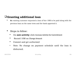 08/02/2025 AA Lending 185
Granting additional loan
 An existing customer requested a loan of birr 10M to be paid along with the
previous loan on the same term and the bank approved it.
 Steps to follow:
 On new activity click Increase Activity for Commitment
 Record 10M on Change Amount
 Commit and get authorized
• Note: No change on payment schedule until the loan is
disbursed.
 