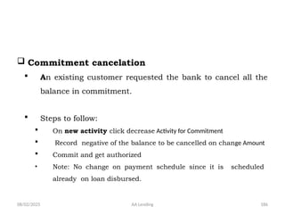 08/02/2025 AA Lending 186
 Commitment cancelation
 An existing customer requested the bank to cancel all the
balance in commitment.
 Steps to follow:
 On new activity click decrease Activity for Commitment
 Record negative of the balance to be cancelled on change Amount
 Commit and get authorized
• Note: No change on payment schedule since it is scheduled
already on loan disbursed.
 