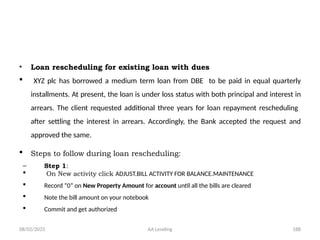 08/02/2025 AA Lending 188
• Loan rescheduling for existing loan with dues
 XYZ plc has borrowed a medium term loan from DBE to be paid in equal quarterly
installments. At present, the loan is under loss status with both principal and interest in
arrears. The client requested additional three years for loan repayment rescheduling
after settling the interest in arrears. Accordingly, the Bank accepted the request and
approved the same.
 Steps to follow during loan rescheduling:
– Step 1:
 On New activity click ADJUST.BILL ACTIVITY FOR BALANCE.MAINTENANCE
 Record “0” on New Property Amount for account until all the bills are cleared
 Note the bill amount on your notebook
 Commit and get authorized
 