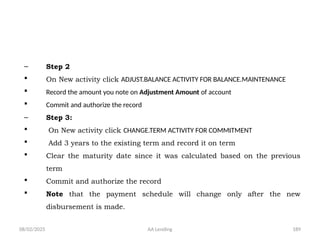 08/02/2025 AA Lending 189
– Step 2
 On New activity click ADJUST.BALANCE ACTIVITY FOR BALANCE.MAINTENANCE
 Record the amount you note on Adjustment Amount of account
 Commit and authorize the record
– Step 3:
 On New activity click CHANGE.TERM ACTIVITY FOR COMMITMENT
 Add 3 years to the existing term and record it on term
 Clear the maturity date since it was calculated based on the previous
term
 Commit and authorize the record
 Note that the payment schedule will change only after the new
disbursement is made.
 