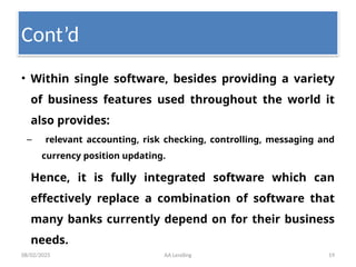 08/02/2025 AA Lending 19
• Within single software, besides providing a variety
of business features used throughout the world it
also provides:
– relevant accounting, risk checking, controlling, messaging and
currency position updating.
Hence, it is fully integrated software which can
effectively replace a combination of software that
many banks currently depend on for their business
needs.
Cont’d
 
