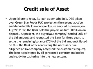 08/02/2025 AA Lending 190
Credit sale of Asset
• Upon failure to repay its loan as per schedule, DBE taken
over Green Star Foods PLC project on the second auction
and deducted its loan on foreclosure amount. However, on
July 22, 2012, the Bank sold the project on birr 30million on
disposal. At present, the buyer(XYZ company) settled 30% of
the bid amount, and requested the Bank for three years to
settle the remaining balance (70% of the bid amount). Based
on this, the Bank after conducting the necessary due
diligence on XYZ company accepted the customer’s request.
The loan is registered by all concerned government bodies
and ready for capturing into the new system.
 