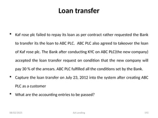 08/02/2025 AA Lending 192
Loan transfer
 Kaf rose plc failed to repay its loan as per contract rather requested the Bank
to transfer its the loan to ABC PLC. ABC PLC also agreed to takeover the loan
of Kaf rose plc. The Bank after conducting KYC on ABC PLC(the new company)
accepted the loan transfer request on condition that the new company will
pay 30 % of the arrears. ABC PLC fulfilled all the conditions set by the Bank.
 Capture the loan transfer on July 23, 2012 into the system after creating ABC
PLC as a customer
 What are the accounting entries to be passed?
 