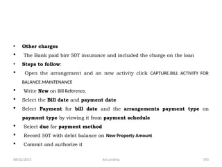 08/02/2025 AA Lending 193
• Other charges
 The Bank paid birr 50T insurance and included the charge on the loan
• Steps to follow:
 Open the arrangement and on new activity click CAPTURE.BILL ACTIVITY FOR
BALANCE.MAINTENANCE
 Write New on Bill Reference,
 Select the Bill date and payment date
 Select Payment for bill date and the arrangements payment type on
payment type by viewing it from payment schedule
 Select due for payment method
 Record 50T with debit balance on New Property Amount
 Commit and authorize it
 