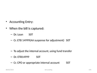 08/02/2025 AA Lending 194
• Accounting Entry:
• When the bill is captured:
– Dr. Loan 50T
– Cr. ETB 14999(AA suspense for adjustment) 50T
– To adjust the internal account, using fund transfer
– Dr. ETB14999 50T
– Cr. CPO or appropriate internal account 50T
 