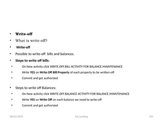 08/02/2025 AA Lending 195
• Write-off
• What is write-off?
• Write-off
• Possible to write-off bills and balances.
• Steps to write off bills:
• On New activity click WRITE.OFF.BILL ACTIVITY FOR BALANCE.MAINTENANCE
• Write YES on Write Off Bill Property of each property to be written-off
• Commit and get authorized
• Steps to write off Balances:
• On New activity click WRITE.OFF.BALANCE ACTIVITY FOR BALANCE.MAINTENANCE
• Write YES on Write Off on each balance we need to write-off
• Commit and get authorized
 