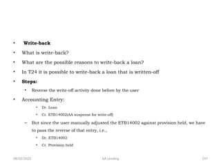 08/02/2025 AA Lending 197
• Write-back
• What is write-back?
• What are the possible reasons to write-back a loan?
• In T24 it is possible to write-back a loan that is written-off
• Steps:
• Reverse the write-off activity done before by the user
• Accounting Entry:
• Dr. Loan
• Cr. ETB14002(AA suspense for write-off)
– But since the user manually adjusted the ETB14002 against provision held, we have
to pass the reverse of that entry, i.e.,
• Dr. ETB14002
• Cr. Provision held
 