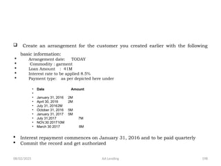 08/02/2025 AA Lending 198
 Create an arrangement for the customer you created earlier with the following
basic information:
 Arrangement date: TODAY
 Commodity : garment
 Loan Amount : 41M
 Interest rate to be applied 8.5%
 Payment type: as per depicted here under
• Date Amount
•
• January 31, 2016 2M
• April 30, 2016 2M
• July 31, 20162M
• October 31, 2016 5M
• January 31, 2017 5M
• July 31,2017 7M
• NOV.30 201710M
• March 30 2017 8M
 Interest repayment commences on January 31, 2016 and to be paid quarterly
 Commit the record and get authorized
 