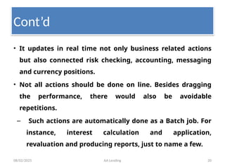 08/02/2025 AA Lending 20
• It updates in real time not only business related actions
but also connected risk checking, accounting, messaging
and currency positions.
• Not all actions should be done on line. Besides dragging
the performance, there would also be avoidable
repetitions.
– Such actions are automatically done as a Batch job. For
instance, interest calculation and application,
revaluation and producing reports, just to name a few.
Cont’d
 