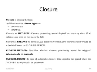 08/02/2025 AA Lending 200
Closure
•Closure is closing the loan
•Valid options for closure type are
 MATURITY or
 BALANCE.
•Closure at MATURITY: Closure processing would depend on maturity date, if all
balances are zero on the maturity date
•Closure at BALANCE-As soon as ALL balances become Zero closure activity would be
scheduled based on CLOSURE.PERIOD.
•CLOSURE.METHOD- Specifies whether closure processing would be triggered
automatically or manually
•CLOSURE.PERIOD -In case of automatic closure, this specifies the period when the
CLOSURE activity would be processed.
 