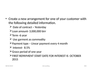 08/02/2025 AA Lending 202
• Create a new arrangement for one of your customer with
the following detailed information.
 Date of contract – Yesterday
Loan amount- 3,000,000 birr
Term -6 year
 Use garment as commodity
Payment type – Linear payment every 4 month
 Interest- 8.5%
Grace period of one year
FIRST REPAYMENT START DATE FOR INTEREST IS OCTOBER
2015
 