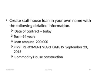 08/02/2025 AA Lending 204
• Create staff house loan in your own name with
the following detailed information.
 Date of contract – today
Term-34 years
Loan amount- 200,000
FIRST REPAYMENT START DATE IS September 23,
2015
 Commodity House construction
 