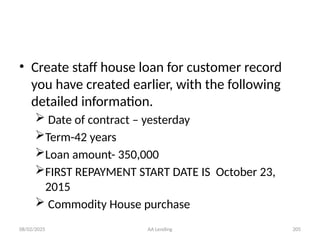 08/02/2025 AA Lending 205
• Create staff house loan for customer record
you have created earlier, with the following
detailed information.
 Date of contract – yesterday
Term-42 years
Loan amount- 350,000
FIRST REPAYMENT START DATE IS October 23,
2015
 Commodity House purchase
 