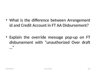 08/02/2025 AA Lending 206
• What is the difference between Arrangement
id and Credit Account in FT AA Disbursement?
• Explain the override message pop-up on FT
disbursement with “unauthorized Over draft
…“
 