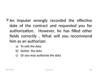 08/02/2025 AA Lending 208
An imputer wrongly recorded the effective
date of the contract and requested you for
authorization. However, he has filled other
fields correctly . What will you recommend
him as an authorizer.
a) To edit the data
b) Delete the data
c) Or you may authorize the data
 