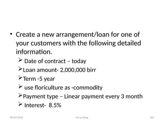 08/02/2025 AA Lending 209
• Create a new arrangement/loan for one of
your customers with the following detailed
information.
 Date of contract – today
Loan amount- 2,000,000 birr
Term -5 year
 use floriculture as -commodity
Payment type – Linear payment every 3 month
 Interest- 8.5%
 