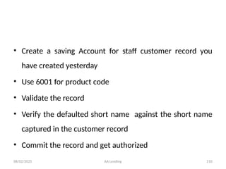 08/02/2025 AA Lending 210
• Create a saving Account for staff customer record you
have created yesterday
• Use 6001 for product code
• Validate the record
• Verify the defaulted short name against the short name
captured in the customer record
• Commit the record and get authorized
 