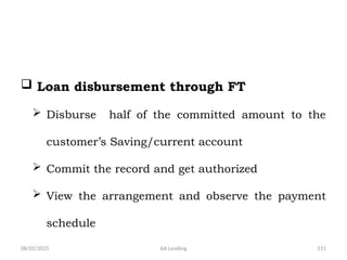 08/02/2025 AA Lending 211
 Loan disbursement through FT
 Disburse half of the committed amount to the
customer’s Saving/current account
 Commit the record and get authorized
 View the arrangement and observe the payment
schedule
 