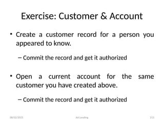 08/02/2025 AA Lending 213
Exercise: Customer & Account
• Create a customer record for a person you
appeared to know.
– Commit the record and get it authorized
• Open a current account for the same
customer you have created above.
– Commit the record and get it authorized
 
