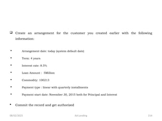 08/02/2025 AA Lending 214
 Create an arrangement for the customer you created earlier with the following
information:
 Arrangement date: today (system default date)
 Term: 4 years
 Interest rate: 8.5%
 Loan Amount : 5Million
 Commodity: 100213
 Payment type : linear with quarterly installments
 Payment start date: November 30, 2015 both for Principal and Interest
 Commit the record and get authorized
 