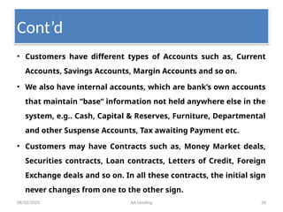 08/02/2025 AA Lending 26
• Customers have different types of Accounts such as, Current
Accounts, Savings Accounts, Margin Accounts and so on.
• We also have internal accounts, which are bank’s own accounts
that maintain “base” information not held anywhere else in the
system, e.g.. Cash, Capital & Reserves, Furniture, Departmental
and other Suspense Accounts, Tax awaiting Payment etc.
• Customers may have Contracts such as, Money Market deals,
Securities contracts, Loan contracts, Letters of Credit, Foreign
Exchange deals and so on. In all these contracts, the initial sign
never changes from one to the other sign.
Cont’d
 