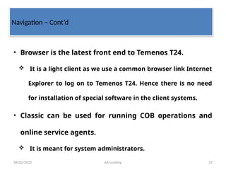 08/02/2025 AA Lending 29
Navigation – Cont’d
• Browser is the latest front end to Temenos T24.
 It is a light client as we use a common browser link Internet
Explorer to log on to Temenos T24. Hence there is no need
for installation of special software in the client systems.
• Classic can be used for running COB operations and
online service agents.
 It is meant for system administrators.
 