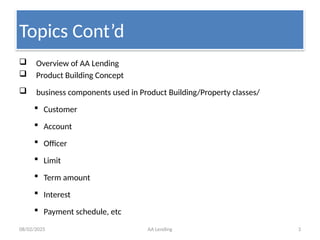 08/02/2025 AA Lending 3
 Overview of AA Lending
 Product Building Concept
 business components used in Product Building/Property classes/
 Customer
 Account
 Officer
 Limit
 Term amount
 Interest
 Payment schedule, etc
Topics Cont’d
 