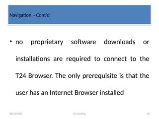 08/02/2025 AA Lending 30
• no proprietary software downloads or
installations are required to connect to the
T24 Browser. The only prerequisite is that the
user has an Internet Browser installed
Navigation – Cont’d
 
